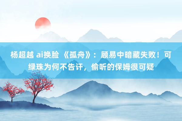 杨超越 ai换脸 《孤舟》：顾易中暗藏失败！可绿珠为何不告讦，偷听的保姆很可疑