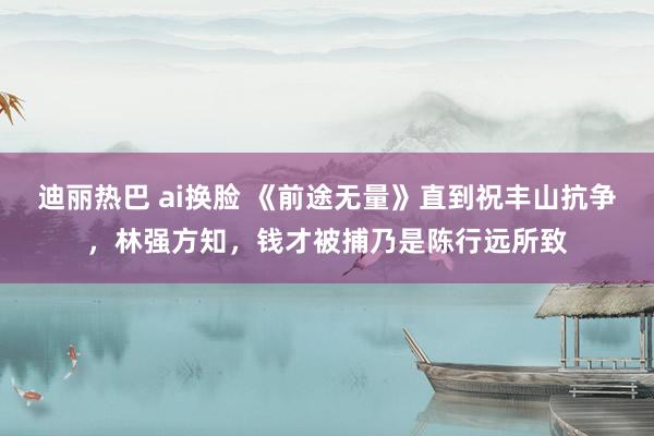 迪丽热巴 ai换脸 《前途无量》直到祝丰山抗争，林强方知，钱才被捕乃是陈行远所致