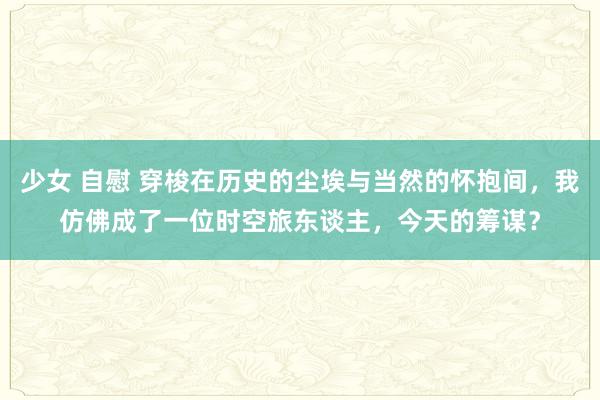 少女 自慰 穿梭在历史的尘埃与当然的怀抱间，我仿佛成了一位时空旅东谈主，今天的筹谋？