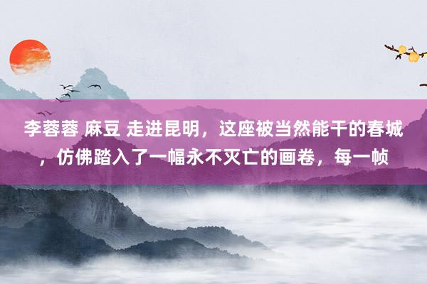 李蓉蓉 麻豆 走进昆明，这座被当然能干的春城，仿佛踏入了一幅永不灭亡的画卷，每一帧