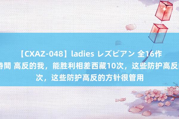 【CXAZ-048】ladies レズビアン 全16作品 PartIV 4時間 高反的我，能胜利相差西藏10次，这些防护高反的方针很管用