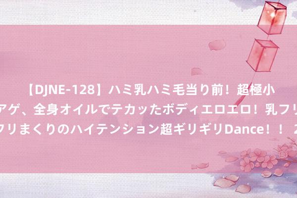 【DJNE-128】ハミ乳ハミ毛当り前！超極小ビキニでテンションアゲアゲ、全身オイルでテカッたボディエロエロ！乳フリ尻フリまくりのハイテンション超ギリギリDance！！ 2 独库公路自驾游清爽攻略推选