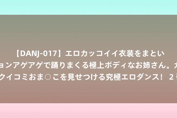 【DANJ-017】エロカッコイイ衣装をまとい、エグイポーズでテンションアゲアゲで踊りまくる極上ボディなお姉さん。ガンガンに腰を振り、クイコミおま○こを見せつける究極エロダンス！ 2 张家界上半年亏蚀6000万，折射出当下国内旅游业的最大通病