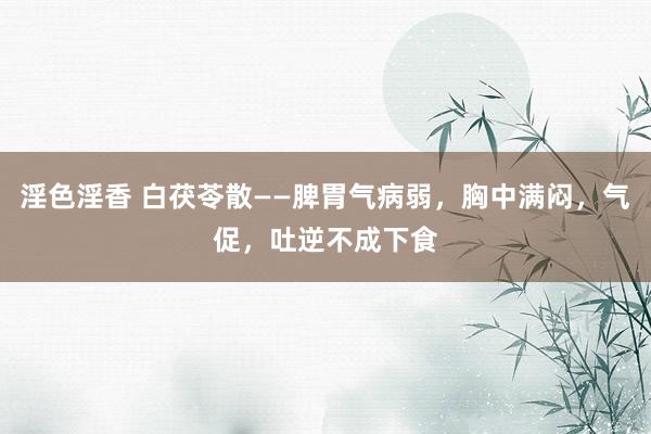 淫色淫香 白茯苓散——脾胃气病弱，胸中满闷，气促，吐逆不成下食