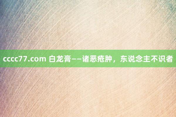 cccc77.com 白龙膏——诸恶疮肿，东说念主不识者