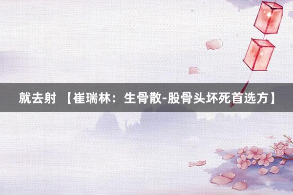 就去射 【崔瑞林：生骨散-股骨头坏死首选方】