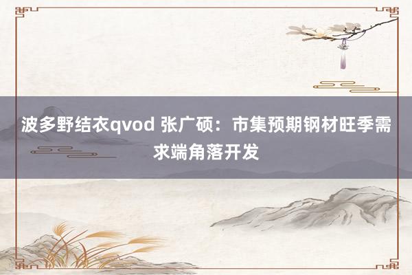 波多野结衣qvod 张广硕：市集预期钢材旺季需求端角落开发