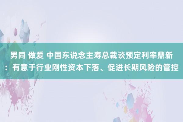 男同 做爱 中国东说念主寿总裁谈预定利率鼎新：有意于行业刚性资本下落、促进长期风险的管控