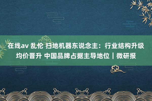 在线av 乱伦 扫地机器东说念主：行业结构升级均价晋升 中国品牌占据主导地位｜微研报