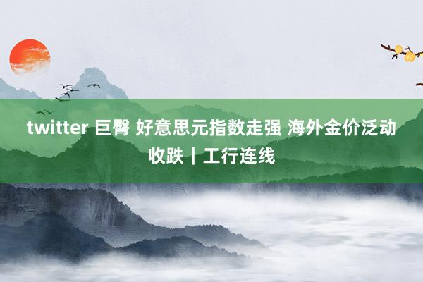 twitter 巨臀 好意思元指数走强 海外金价泛动收跌｜工行连线