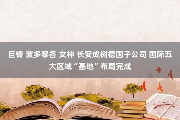 巨臀 波多黎各 女神 长安成树德国子公司 国际五大区域“基地”布局完成