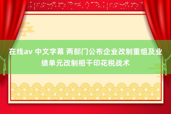 在线av 中文字幕 两部门公布企业改制重组及业绩单元改制相干印花税战术