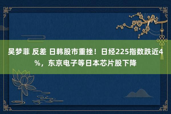 吴梦菲 反差 日韩股市重挫！日经225指数跌近4%，东京电子等日本芯片股下降