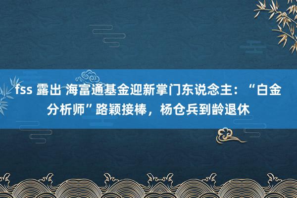 fss 露出 海富通基金迎新掌门东说念主：“白金分析师”路颖接棒，杨仓兵到龄退休