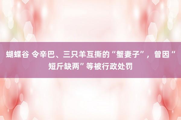 蝴蝶谷 令辛巴、三只羊互撕的“蟹妻子”，曾因“短斤缺两”等被行政处罚