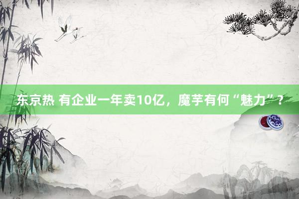 东京热 有企业一年卖10亿，魔芋有何“魅力”？