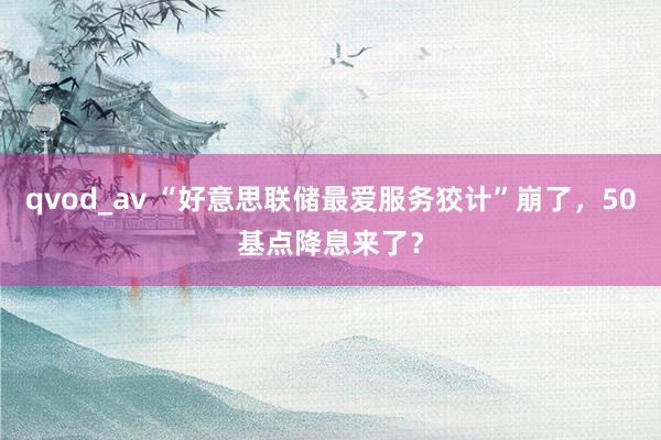 qvod_av “好意思联储最爱服务狡计”崩了，50基点降息来了？