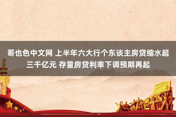 哥也色中文网 上半年六大行个东谈主房贷缩水超三千亿元 存量房贷利率下调预期再起