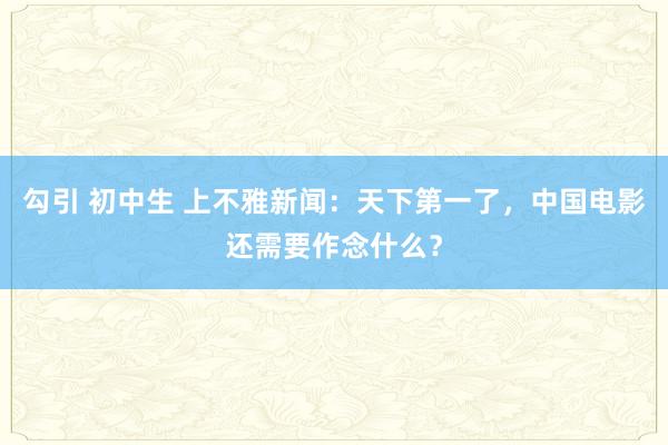 勾引 初中生 上不雅新闻：天下第一了，中国电影还需要作念什么？