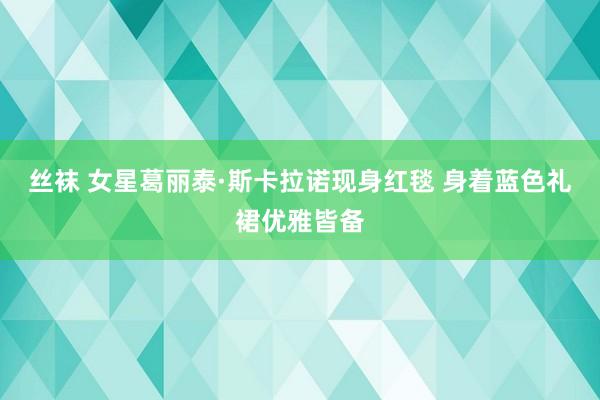 丝袜 女星葛丽泰·斯卡拉诺现身红毯 身着蓝色礼裙优雅皆备