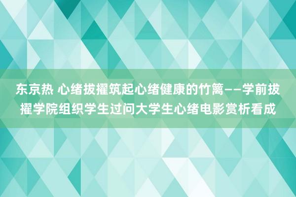 东京热 心绪拔擢筑起心绪健康的竹篱――学前拔擢学院组织学生过问大学生心绪电影赏析看成