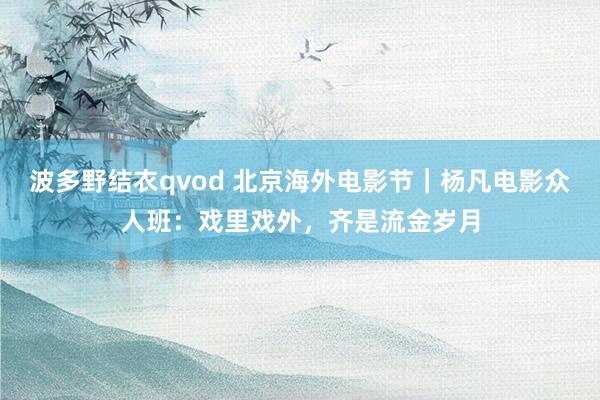 波多野结衣qvod 北京海外电影节｜杨凡电影众人班：戏里戏外，齐是流金岁月