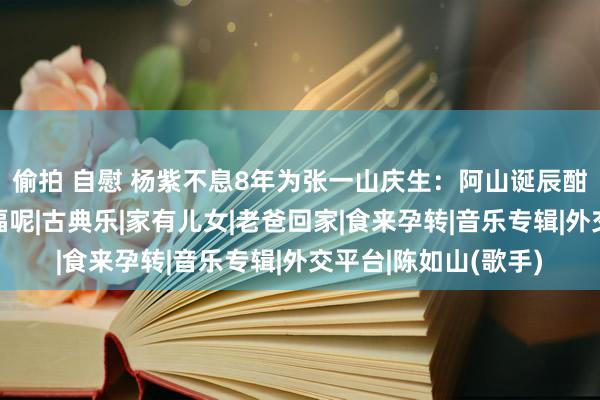 偷拍 自慰 杨紫不息8年为张一山庆生：阿山诞辰酣畅，张一山：好幸福呢|古典乐|家有儿女|老爸回家|食来孕转|音乐专辑|外交平台|陈如山(歌手)