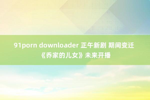 91porn downloader 正午新剧 期间变迁 《乔家的儿女》未来开播