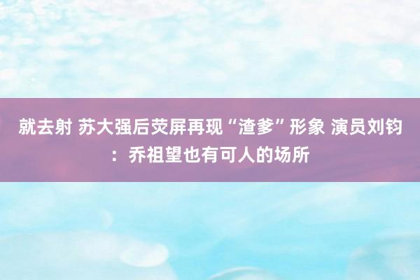 就去射 苏大强后荧屏再现“渣爹”形象 演员刘钧：乔祖望也有可人的场所