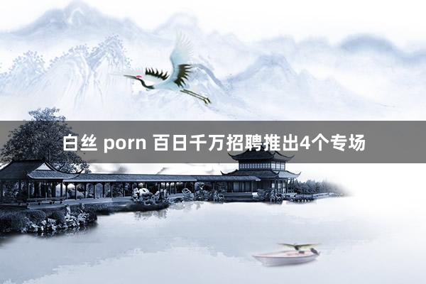 白丝 porn 百日千万招聘推出4个专场