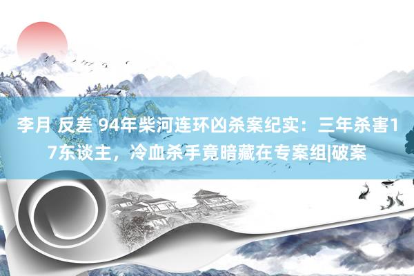 李月 反差 94年柴河连环凶杀案纪实：三年杀害17东谈主，冷血杀手竟暗藏在专案组|破案