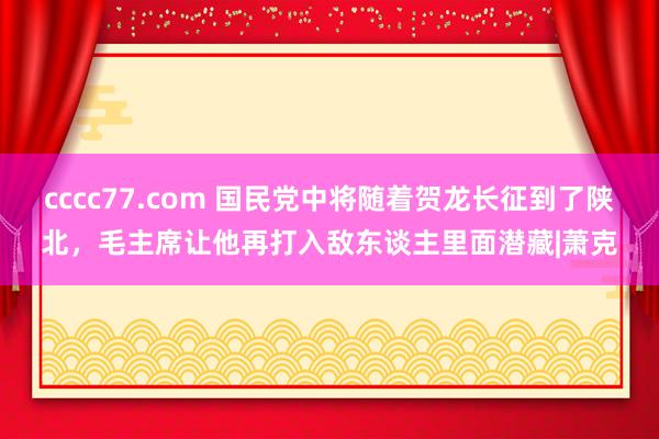 cccc77.com 国民党中将随着贺龙长征到了陕北，毛主席让他再打入敌东谈主里面潜藏|萧克