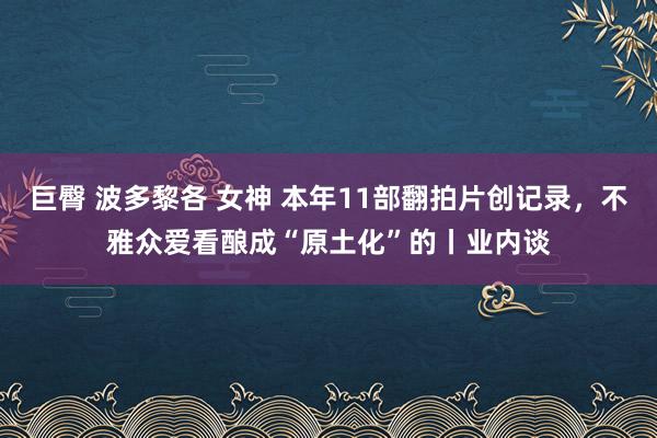 巨臀 波多黎各 女神 本年11部翻拍片创记录，不雅众爱看酿成“原土化”的丨业内谈