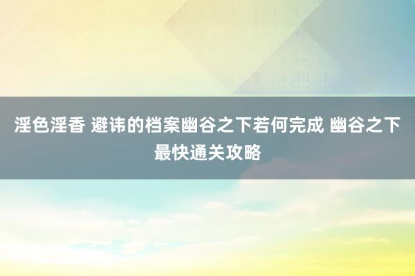 淫色淫香 避讳的档案幽谷之下若何完成 幽谷之下最快通关攻略