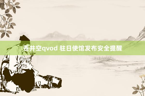 苍井空qvod 驻日使馆发布安全提醒