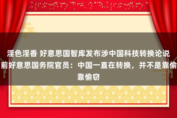 淫色淫香 好意思国智库发布涉中国科技转换论说，前好意思国务院官员：中国一直在转换，并不是靠偷窃