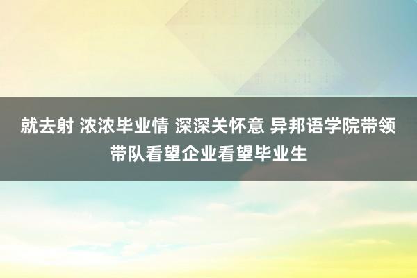 就去射 浓浓毕业情 深深关怀意 异邦语学院带领带队看望企业看望毕业生