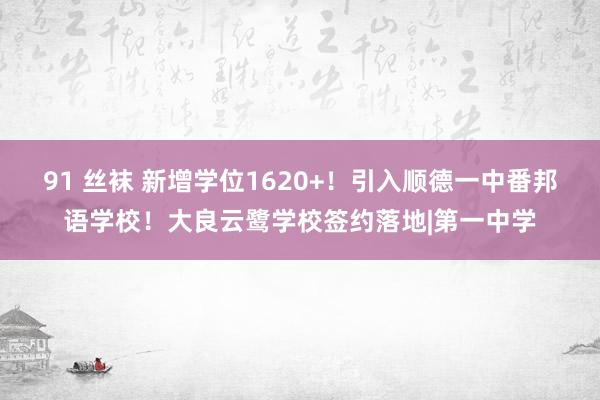 91 丝袜 新增学位1620+！引入顺德一中番邦语学校！大良云鹭学校签约落地|第一中学