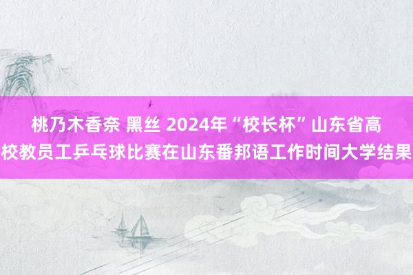 桃乃木香奈 黑丝 2024年“校长杯”山东省高校教员工乒乓球比赛在山东番邦语工作时间大学结果