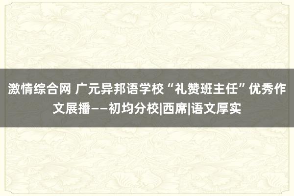 激情综合网 广元异邦语学校“礼赞班主任”优秀作文展播——初均分校|西席|语文厚实