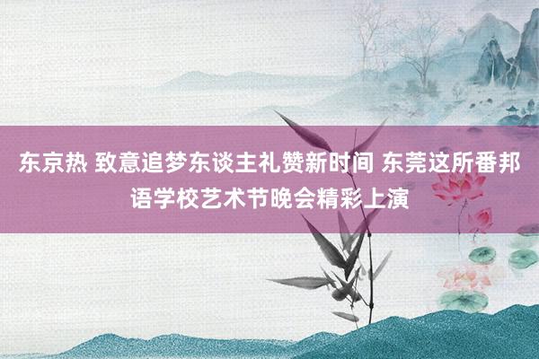 东京热 致意追梦东谈主礼赞新时间 东莞这所番邦语学校艺术节晚会精彩上演