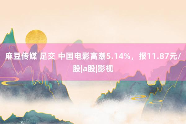 麻豆传媒 足交 中国电影高潮5.14%，报11.87元/股|a股|影视