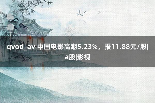 qvod_av 中国电影高潮5.23%，报11.88元/股|a股|影视