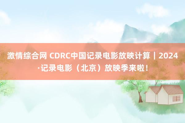 激情综合网 CDRC中国记录电影放映计算｜2024·记录电影（北京）放映季来啦！